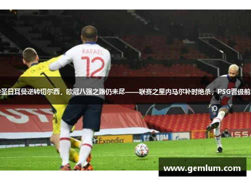巴黎圣日耳曼逆转切尔西，欧冠八强之路仍未尽——联赛之星内马尔补时绝杀，PSG晋级前八强