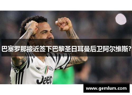 巴塞罗那接近签下巴黎圣日耳曼后卫阿尔维斯？
